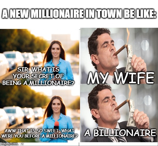 i couldn't find better images lol | A NEW MILLIONAIRE IN TOWN BE LIKE:; SIR, WHAT IS YOUR SECRET OF BEING A MILLIONAIRE? MY WIFE; A BILLIONAIRE; AWW THAT IS SO SWEET, WHAT WERE YOU BEFORE A MILLIONAIRE? | image tagged in millionaire,billionaire | made w/ Imgflip meme maker