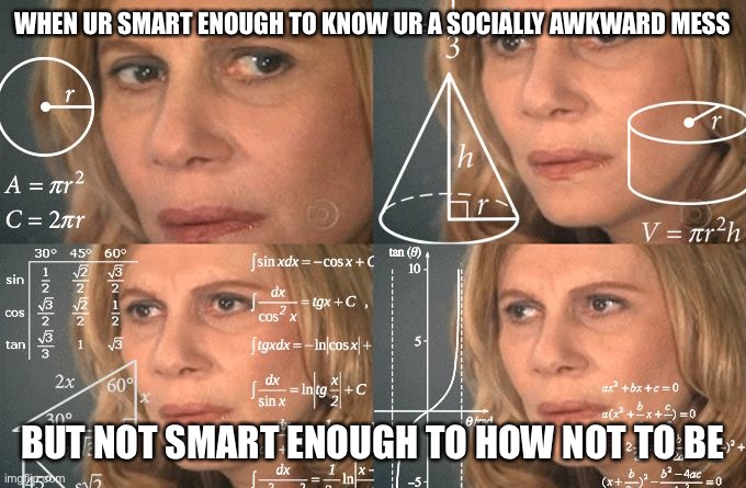 Calculating meme | WHEN UR SMART ENOUGH TO KNOW UR A SOCIALLY AWKWARD MESS BUT NOT SMART ENOUGH TO HOW NOT TO BE | image tagged in calculating meme | made w/ Imgflip meme maker