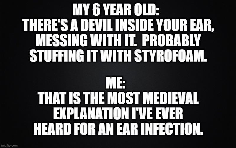 Solid Black Background | MY 6 YEAR OLD:  
THERE'S A DEVIL INSIDE YOUR EAR, MESSING WITH IT.  PROBABLY STUFFING IT WITH STYROFOAM. ME:  
THAT IS THE MOST MEDIEVAL EXPLANATION I'VE EVER HEARD FOR AN EAR INFECTION. | image tagged in solid black background,funny kids | made w/ Imgflip meme maker
