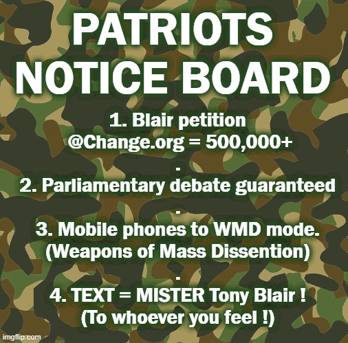 PATRIOT NOTICE BOARD | PATRIOTS
NOTICE BOARD; 1. Blair petition
 @Change.org = 500,000+
.
2. Parliamentary debate guaranteed
.
3. Mobile phones to WMD mode.
(Weapons of Mass Dissention)
.
4. TEXT = MISTER Tony Blair !
(To whoever you feel !) | image tagged in tony blair | made w/ Imgflip meme maker