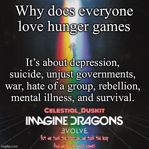 It’s really gory and dark (because - nashe) | Why does everyone love hunger games; It’s about depression, suicide, unjust governments, war, hate of a group, rebellion, mental illness, and survival. | image tagged in duskit s evolve temp ty suga | made w/ Imgflip meme maker