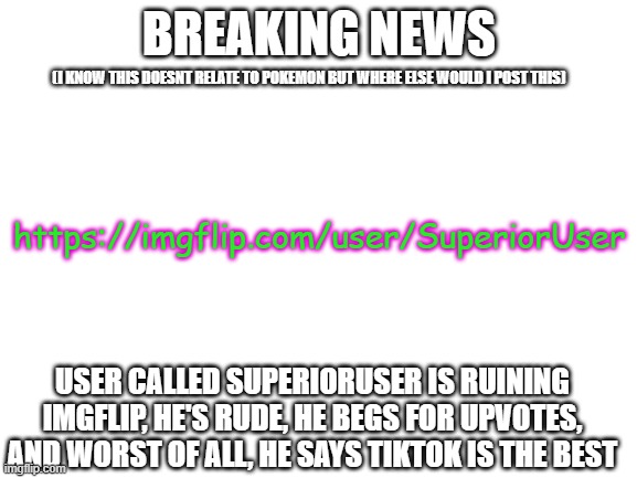 imgflip moment | BREAKING NEWS; (I KNOW THIS DOESNT RELATE TO POKEMON BUT WHERE ELSE WOULD I POST THIS); https://imgflip.com/user/SuperiorUser; USER CALLED SUPERIORUSER IS RUINING IMGFLIP, HE'S RUDE, HE BEGS FOR UPVOTES, AND WORST OF ALL, HE SAYS TIKTOK IS THE BEST | image tagged in blank white template | made w/ Imgflip meme maker