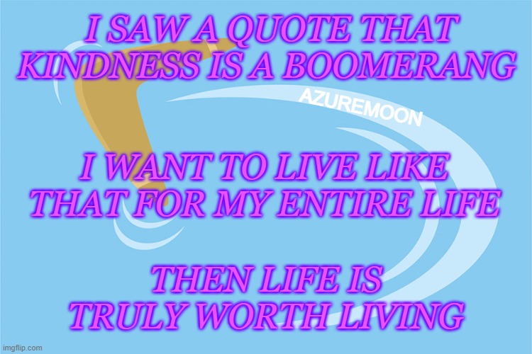 WHAT WE GIVE WE RECEIVE IN RETURN |  I SAW A QUOTE THAT KINDNESS IS A BOOMERANG; AZUREMOON; I WANT TO LIVE LIKE THAT FOR MY ENTIRE LIFE; THEN LIFE IS TRULY WORTH LIVING | image tagged in kindness,boomerang,worth it,life,inspire the people,inspirational memes | made w/ Imgflip meme maker