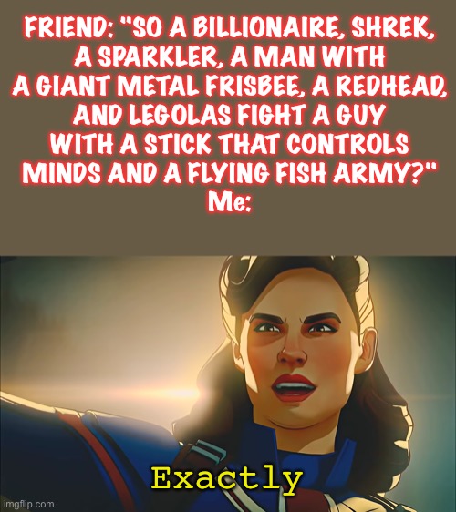 Avengers plot explained badly (For some reason the last 1 I made of this got marked NSFW idk why so here it is again) |  FRIEND: "SO A BILLIONAIRE, SHREK,
A SPARKLER, A MAN WITH
A GIANT METAL FRISBEE, A REDHEAD,
AND LEGOLAS FIGHT A GUY
WITH A STICK THAT CONTROLS
MINDS AND A FLYING FISH ARMY?"
Me:; Exactly | image tagged in exactly,what if,captain carter,avengers,the avengers,badly explained plots | made w/ Imgflip meme maker