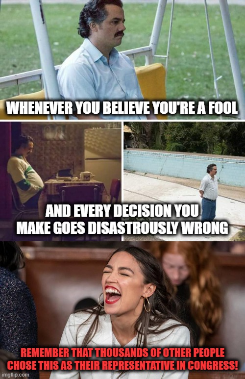 WHENEVER YOU BELIEVE YOU'RE A FOOL; AND EVERY DECISION YOU MAKE GOES DISASTROUSLY WRONG; REMEMBER THAT THOUSANDS OF OTHER PEOPLE CHOSE THIS AS THEIR REPRESENTATIVE IN CONGRESS! | image tagged in memes,sad pablo escobar,aoc,alexandria ocasio-cortez,congress | made w/ Imgflip meme maker