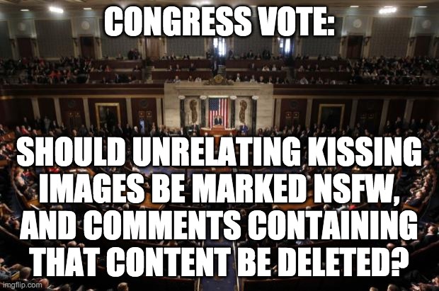 In the past we have seen certain users spam this unrelated NSFW content just to stir up drama. It's time to put this to rest. | CONGRESS VOTE:; SHOULD UNRELATING KISSING
IMAGES BE MARKED NSFW,
AND COMMENTS CONTAINING
THAT CONTENT BE DELETED? | image tagged in congress | made w/ Imgflip meme maker