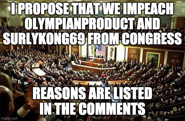 If anyone has even more evidence of OP and Surly's impeachable offences please do share. | I PROPOSE THAT WE IMPEACH
OLYMPIANPRODUCT AND
SURLYKONG69 FROM CONGRESS; REASONS ARE LISTED
IN THE COMMENTS | made w/ Imgflip meme maker