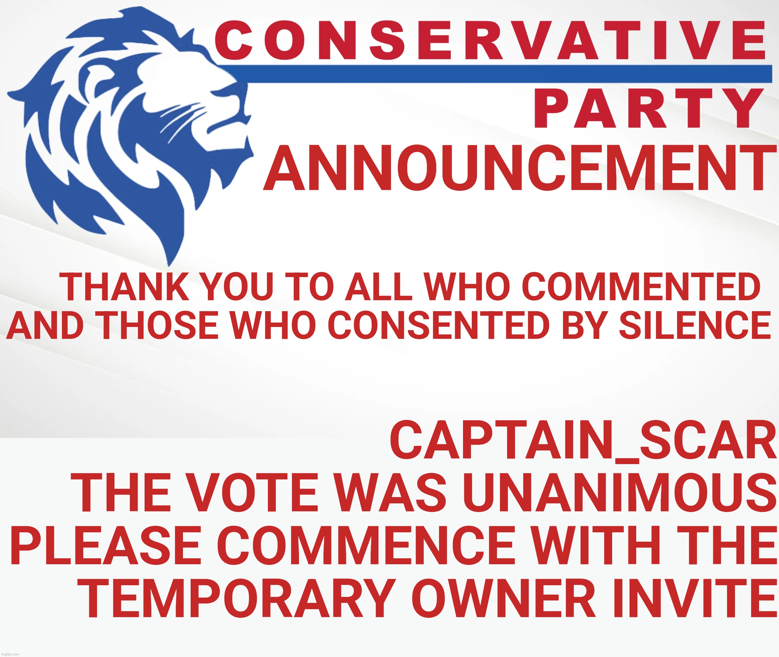 https://imgflip.com/i/5zr4dd Everyone who commented and was silent agrees.  It was comment IF you agree, not WHETHER you agree. | ANNOUNCEMENT; THANK YOU TO ALL WHO COMMENTED 
AND THOSE WHO CONSENTED BY SILENCE; CAPTAIN_SCAR
THE VOTE WAS UNANIMOUS
PLEASE COMMENCE WITH THE
TEMPORARY OWNER INVITE | image tagged in conservative party of imgflip is blind | made w/ Imgflip meme maker
