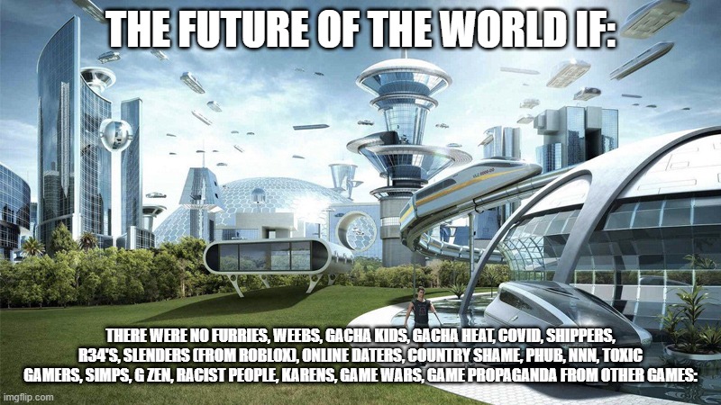 The future world if | THE FUTURE OF THE WORLD IF:; THERE WERE NO FURRIES, WEEBS, GACHA KIDS, GACHA HEAT, COVID, SHIPPERS, R34'S, SLENDERS (FROM ROBLOX), ONLINE DATERS, COUNTRY SHAME, PHUB, NNN, TOXIC GAMERS, SIMPS, G ZEN, RACIST PEOPLE, KARENS, GAME WARS, GAME PROPAGANDA FROM OTHER GAMES: | image tagged in the future world if | made w/ Imgflip meme maker