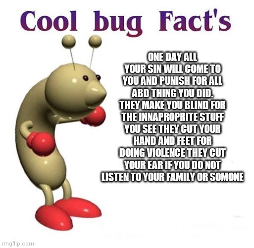 Goodluck sleeping | ONE DAY ALL YOUR SIN WILL COME TO YOU AND PUNISH FOR ALL ABD THING YOU DID. THEY MAKE YOU BLIND FOR THE INNAPROPRITE STUFF YOU SEE THEY CUT YOUR HAND AND FEET FOR DOING VIOLENCE THEY CUT YOUR EAR IF YOU DO NOT LISTEN TO YOUR FAMILY OR SOMONE | image tagged in cool bug facts | made w/ Imgflip meme maker