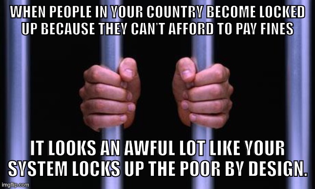 End mass incarceration. | WHEN PEOPLE IN YOUR COUNTRY BECOME LOCKED
UP BECAUSE THEY CAN’T AFFORD TO PAY FINES; IT LOOKS AN AWFUL LOT LIKE YOUR SYSTEM LOCKS UP THE POOR BY DESIGN. | image tagged in prison bars,mass incarceration,prison,criminal justice,capitalism,united states | made w/ Imgflip meme maker