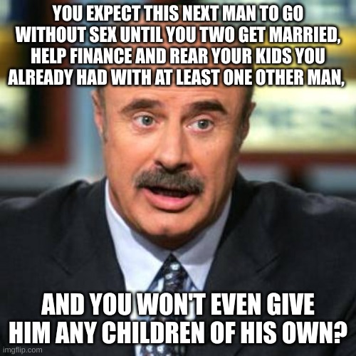 Dr. Phil | YOU EXPECT THIS NEXT MAN TO GO WITHOUT SEX UNTIL YOU TWO GET MARRIED, HELP FINANCE AND REAR YOUR KIDS YOU ALREADY HAD WITH AT LEAST ONE OTHER MAN, AND YOU WON'T EVEN GIVE HIM ANY CHILDREN OF HIS OWN? | image tagged in dr phil | made w/ Imgflip meme maker