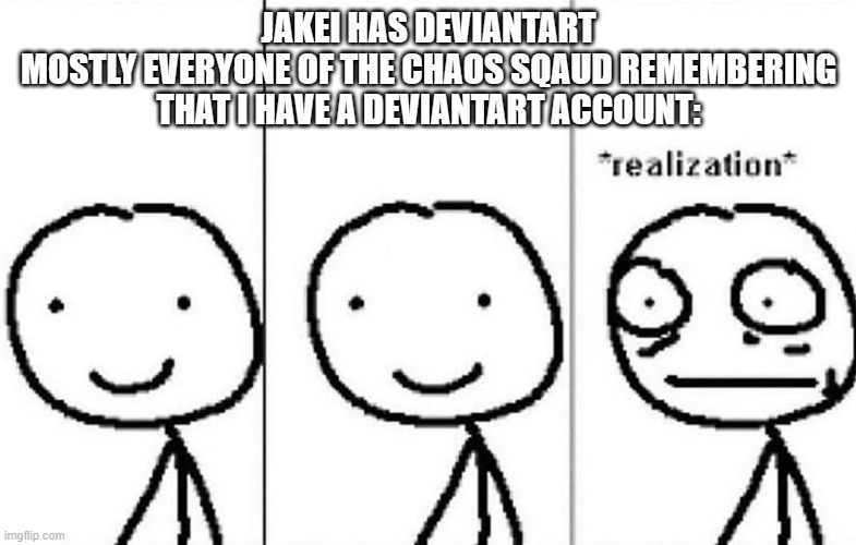 *PROCEEDS TO MILK FOR ANSWERS AND PROCEEDS TO SUPPORT* | JAKEI HAS DEVIANTART
MOSTLY EVERYONE OF THE CHAOS SQAUD REMEMBERING THAT I HAVE A DEVIANTART ACCOUNT: | image tagged in realization | made w/ Imgflip meme maker