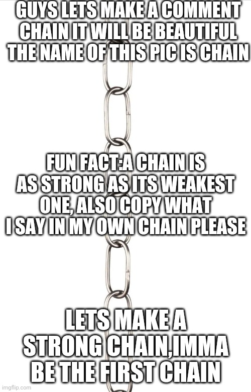 Chain | GUYS LETS MAKE A COMMENT CHAIN IT WILL BE BEAUTIFUL THE NAME OF THIS PIC IS CHAIN; FUN FACT:A CHAIN IS AS STRONG AS ITS WEAKEST ONE, ALSO COPY WHAT I SAY IN MY OWN CHAIN PLEASE; LETS MAKE A STRONG CHAIN,IMMA BE THE FIRST CHAIN | image tagged in chain | made w/ Imgflip meme maker