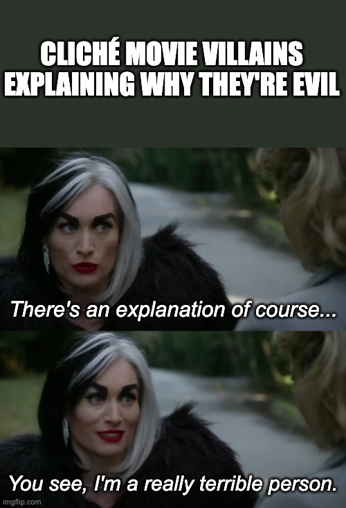 Cruella de Vil Meme | CLICHÉ MOVIE VILLAINS EXPLAINING WHY THEY'RE EVIL; There's an explanation of course... You see, I'm a really terrible person. | image tagged in funny memes,tv shows,disney villains | made w/ Imgflip meme maker