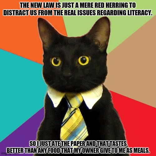 Business Cat Meme | THE NEW LAW IS JUST A MERE RED HERRING TO DISTRACT US FROM THE REAL ISSUES REGARDING LITERACY. SO I JUST ATE THE PAPER AND THAT TASTES BETTER THAN ANY FOOD THAT MY OWNER GIVE TO ME AS MEALS. | image tagged in memes,kitty,smort | made w/ Imgflip meme maker