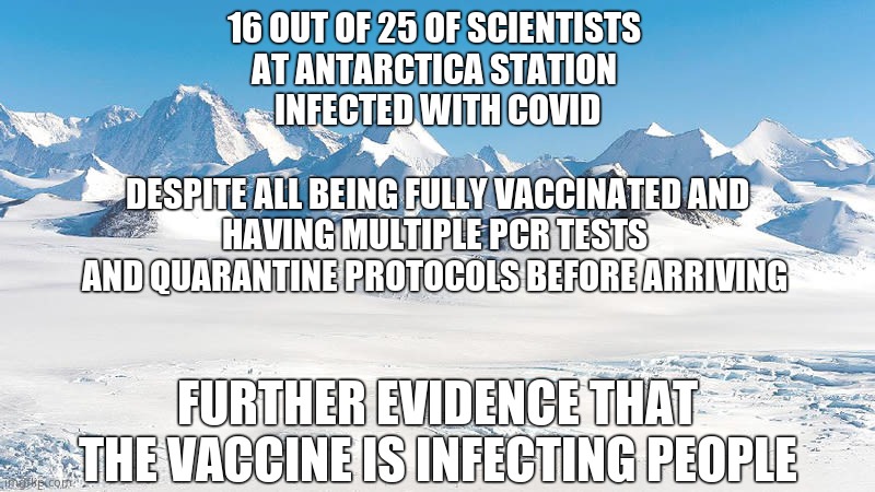 Antarctica Anxiety | 16 OUT OF 25 OF SCIENTISTS 
AT ANTARCTICA STATION 
INFECTED WITH COVID; DESPITE ALL BEING FULLY VACCINATED AND
HAVING MULTIPLE PCR TESTS 
AND QUARANTINE PROTOCOLS BEFORE ARRIVING; FURTHER EVIDENCE THAT THE VACCINE IS INFECTING PEOPLE | image tagged in antarctica,covid vaccine,memes | made w/ Imgflip meme maker