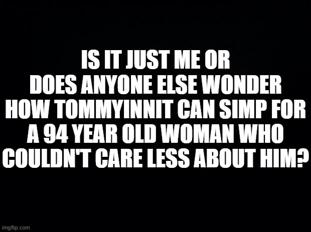 If u know, u know | IS IT JUST ME OR DOES ANYONE ELSE WONDER HOW TOMMYINNIT CAN SIMP FOR A 94 YEAR OLD WOMAN WHO COULDN'T CARE LESS ABOUT HIM? | image tagged in black background | made w/ Imgflip meme maker