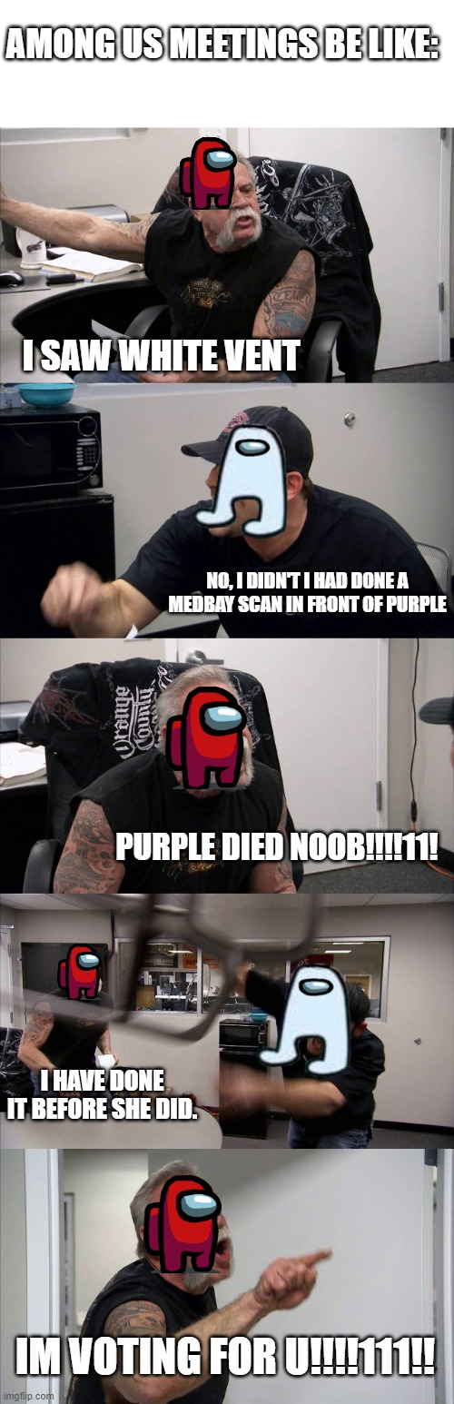 Among us meetings be like | AMONG US MEETINGS BE LIKE:; I SAW WHITE VENT; NO, I DIDN'T I HAD DONE A MEDBAY SCAN IN FRONT OF PURPLE; PURPLE DIED NOOB!!!!11! I HAVE DONE IT BEFORE SHE DID. IM VOTING FOR U!!!!111!! | image tagged in memes,american chopper argument | made w/ Imgflip meme maker