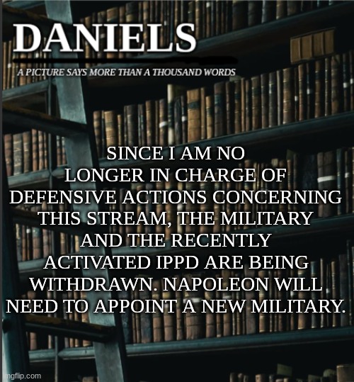 daniels book temp | SINCE I AM NO LONGER IN CHARGE OF DEFENSIVE ACTIONS CONCERNING THIS STREAM, THE MILITARY AND THE RECENTLY ACTIVATED IPPD ARE BEING WITHDRAWN. NAPOLEON WILL NEED TO APPOINT A NEW MILITARY. | image tagged in daniels book temp | made w/ Imgflip meme maker