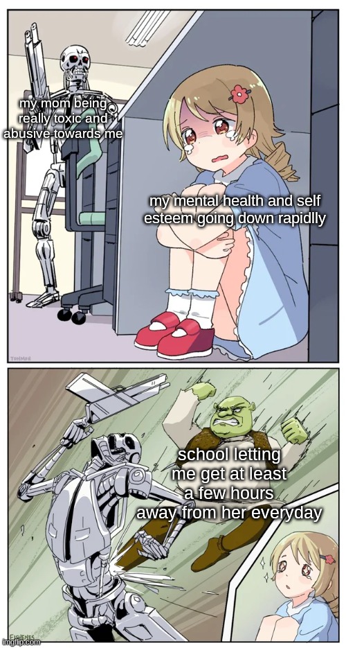 shrek killing terminator | my mom being really toxic and abusive towards me; my mental health and self esteem going down rapidlly; school letting me get at least a few hours away from her everyday | image tagged in shrek killing terminator | made w/ Imgflip meme maker