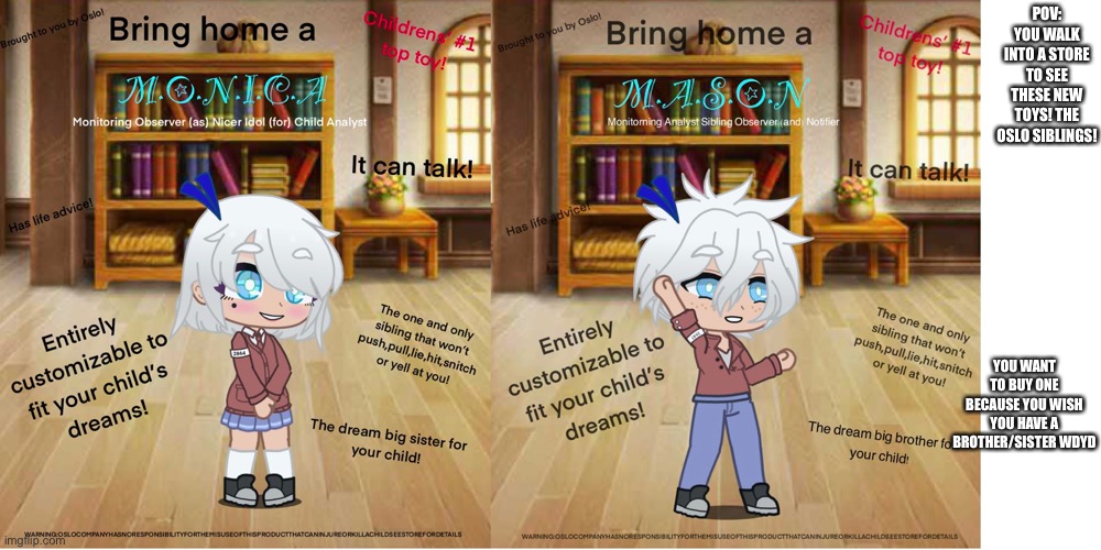 Your oc must at least be 6-13 years old. No op ocs, no joke ocs, your oc must also be humanoid. | POV: YOU WALK INTO A STORE TO SEE THESE NEW TOYS! THE OSLO SIBLINGS! YOU WANT TO BUY ONE BECAUSE YOU WISH YOU HAVE A BROTHER/SISTER WDYD | made w/ Imgflip meme maker