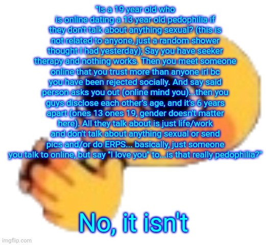 Bruh | "Is a 19 year old who is online dating a 13 year old pedophilia if they don't talk about anything sexual? (this is not related to anyone, just a random shower thought I had yesterday); Say you have seeker therapy and nothing works. Then you meet someone online that you trust more than anyone irl bc you have been rejected socially. And say said person asks you out (online mind you)...then you guys disclose each other's age, and it's 6 years apart (ones 13 ones 19, gender doesn't matter here). All they talk about is just life/work and don't talk about anything sexual or send pics and/or do ERPS... basically, just someone you talk to online, but say "I love you" to...is that really pedophilia?"; No, it isn't | image tagged in bruh | made w/ Imgflip meme maker