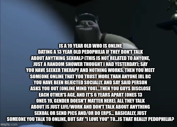 tf he d | IS A 19 YEAR OLD WHO IS ONLINE DATING A 13 YEAR OLD PEDOPHILIA IF THEY DON'T TALK ABOUT ANYTHING SEXUAL? (THIS IS NOT RELATED TO ANYONE, JUST A RANDOM SHOWER THOUGHT I HAD YESTERDAY); SAY YOU HAVE SEEKER THERAPY AND NOTHING WORKS. THEN YOU MEET SOMEONE ONLINE THAT YOU TRUST MORE THAN ANYONE IRL BC YOU HAVE BEEN REJECTED SOCIALLY. AND SAY SAID PERSON ASKS YOU OUT (ONLINE MIND YOU)...THEN YOU GUYS DISCLOSE EACH OTHER'S AGE, AND IT'S 6 YEARS APART (ONES 13 ONES 19, GENDER DOESN'T MATTER HERE). ALL THEY TALK ABOUT IS JUST LIFE/WORK AND DON'T TALK ABOUT ANYTHING SEXUAL OR SEND PICS AND/OR DO ERPS... BASICALLY, JUST SOMEONE YOU TALK TO ONLINE, BUT SAY "I LOVE YOU" TO...IS THAT REALLY PEDOPHILIA? | image tagged in tf he d | made w/ Imgflip meme maker