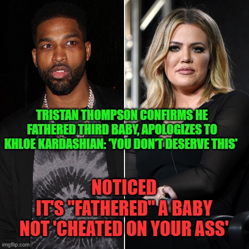 I'm Still a Good Guy | TRISTAN THOMPSON CONFIRMS HE FATHERED THIRD BABY, APOLOGIZES TO KHLOE KARDASHIAN: 'YOU DON'T DESERVE THIS'; NOTICED
IT'S "FATHERED" A BABY
NOT 'CHEATED ON YOUR ASS' | image tagged in kardashians,chloe,i like your funny words magic man | made w/ Imgflip meme maker
