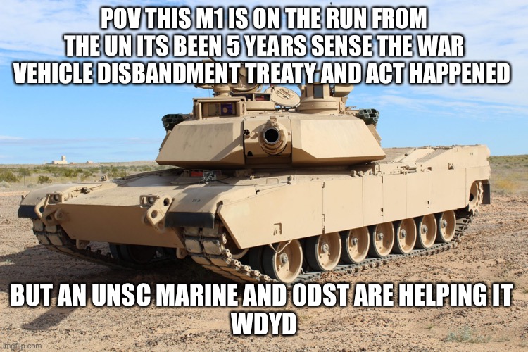M1 Abrams | POV THIS M1 IS ON THE RUN FROM THE UN ITS BEEN 5 YEARS SENSE THE WAR VEHICLE DISBANDMENT TREATY AND ACT HAPPENED; BUT AN UNSC MARINE AND ODST ARE HELPING IT 

WDYD | image tagged in m1 abrams | made w/ Imgflip meme maker