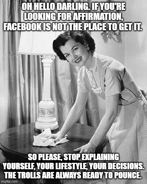 Stop looking for affirmation on Facebook | OH HELLO DARLING. IF YOU'RE LOOKING FOR AFFIRMATION, FACEBOOK IS NOT THE PLACE TO GET IT. SO PLEASE, STOP EXPLAINING YOURSELF, YOUR LIFESTYLE, YOUR DECISIONS. THE TROLLS ARE ALWAYS READY TO POUNCE. | image tagged in affirmation | made w/ Imgflip meme maker