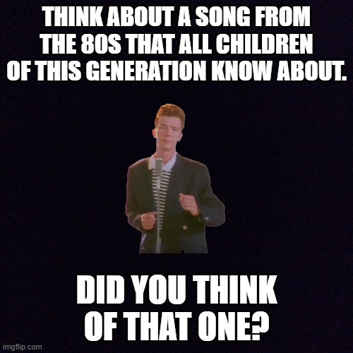That 1 80s song we all know about | THINK ABOUT A SONG FROM THE 80S THAT ALL CHILDREN OF THIS GENERATION KNOW ABOUT. DID YOU THINK OF THAT ONE? | image tagged in black screen | made w/ Imgflip meme maker