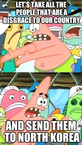 Put It Somewhere Else Patrick | LET'S TAKE ALL THE PEOPLE THAT ARE A DISGRACE TO OUR COUNTRY AND SEND THEM TO NORTH KOREA | image tagged in memes,put it somewhere else patrick,AdviceAnimals | made w/ Imgflip meme maker