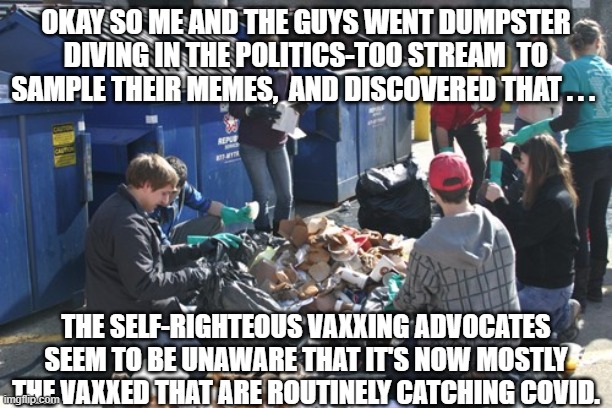 Get multi-vaxxed . . . catch a COVID variant anyway . . . . | OKAY SO ME AND THE GUYS WENT DUMPSTER DIVING IN THE POLITICS-TOO STREAM  TO SAMPLE THEIR MEMES,  AND DISCOVERED THAT . . . THE SELF-RIGHTEOUS VAXXING ADVOCATES SEEM TO BE UNAWARE THAT IT'S NOW MOSTLY THE VAXXED THAT ARE ROUTINELY CATCHING COVID. | image tagged in covid | made w/ Imgflip meme maker