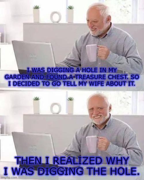 aww harold! | I WAS DIGGING A HOLE IN MY GARDEN AND FOUND A TREASURE CHEST. SO I DECIDED TO GO TELL MY WIFE ABOUT IT. THEN I REALIZED WHY I WAS DIGGING THE HOLE. | image tagged in memes,hide the pain harold | made w/ Imgflip meme maker