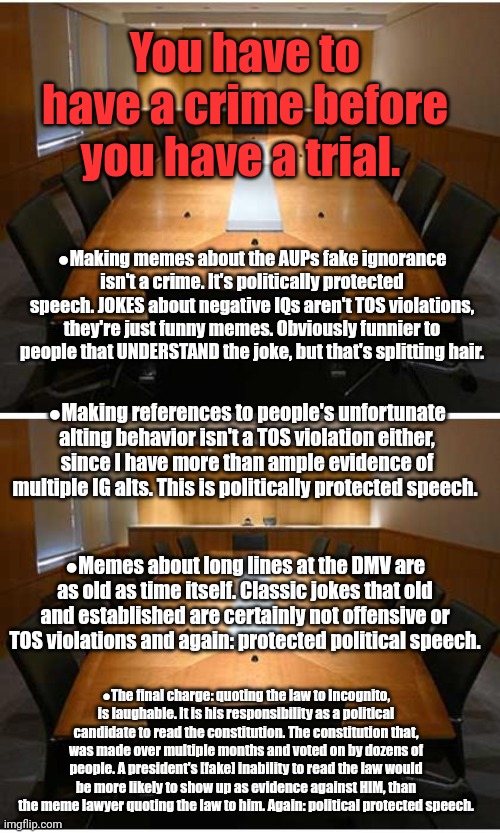 Read the law. | You have to have a crime before you have a trial. ●Making memes about the AUPs fake ignorance isn't a crime. It's politically protected speech. JOKES about negative IQs aren't TOS violations, they're just funny memes. Obviously funnier to people that UNDERSTAND the joke, but that's splitting hair. ●Making references to people's unfortunate alting behavior isn't a TOS violation either, since I have more than ample evidence of multiple IG alts. This is politically protected speech. ●Memes about long lines at the DMV are as old as time itself. Classic jokes that old and established are certainly not offensive or TOS violations and again: protected political speech. ●The final charge: quoting the law to Incognito, is laughable. It is his responsibility as a political candidate to read the constitution. The constitution that, was made over multiple months and voted on by dozens of people. A president's [fake] inability to read the law would be more likely to show up as evidence against HIM, than the meme lawyer quoting the law to him. Again: political protected speech. | image tagged in incognito's official cabinet meeting,no crime,no trail | made w/ Imgflip meme maker