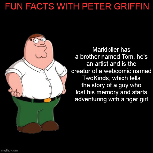 Blank Transparent Square Meme | FUN FACTS WITH PETER GRIFFIN; Markiplier has a brother named Tom, he's an artist and is the creator of a webcomic named TwoKinds, which tells the story of a guy who lost his memory and starts adventuring with a tiger girl | image tagged in memes,blank transparent square,peter griffin,family guy,markiplier | made w/ Imgflip meme maker