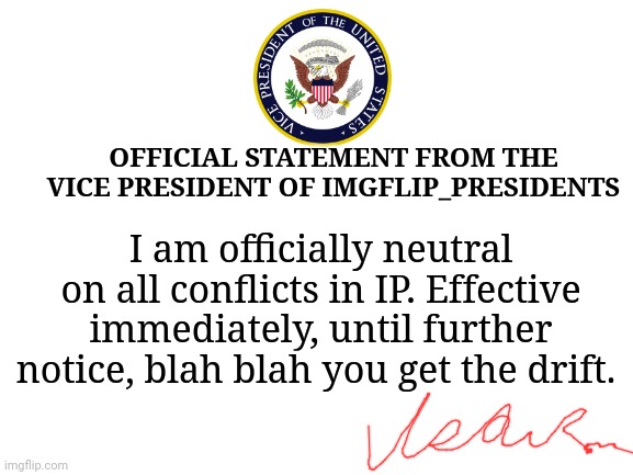 Official Statement | OFFICIAL STATEMENT FROM THE VICE PRESIDENT OF IMGFLIP_PRESIDENTS; I am officially neutral on all conflicts in IP. Effective immediately, until further notice, blah blah you get the drift. | image tagged in blank white template,official statement,imgflip presidents,vice president | made w/ Imgflip meme maker