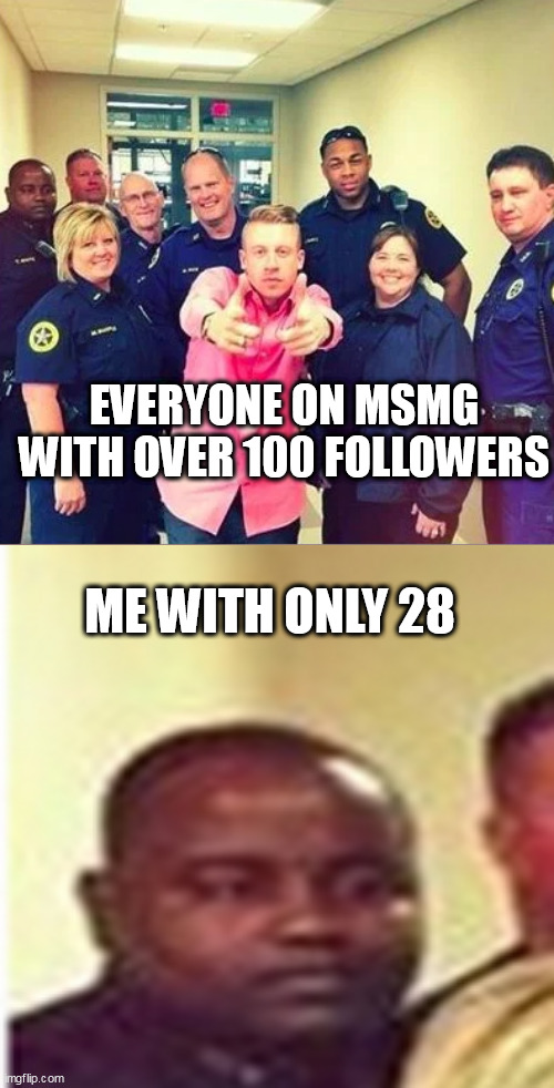 I'll make this a template | EVERYONE ON MSMG WITH OVER 100 FOLLOWERS; ME WITH ONLY 28 | image tagged in memes,police,imgflip | made w/ Imgflip meme maker