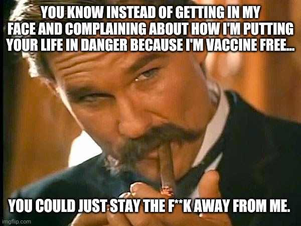 It's actually what I'd prefer. | YOU KNOW INSTEAD OF GETTING IN MY FACE AND COMPLAINING ABOUT HOW I'M PUTTING YOUR LIFE IN DANGER BECAUSE I'M VACCINE FREE... YOU COULD JUST STAY THE F**K AWAY FROM ME. | image tagged in kurt russell | made w/ Imgflip meme maker