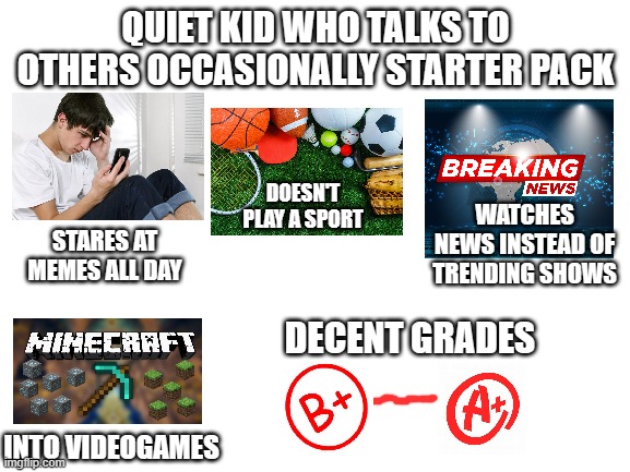 i'm one of them | QUIET KID WHO TALKS TO OTHERS OCCASIONALLY STARTER PACK; DOESN'T PLAY A SPORT; WATCHES NEWS INSTEAD OF TRENDING SHOWS; STARES AT MEMES ALL DAY; DECENT GRADES; INTO VIDEOGAMES | image tagged in blank white template,starter pack,quiet kid,high school,socially awkward,me irl | made w/ Imgflip meme maker