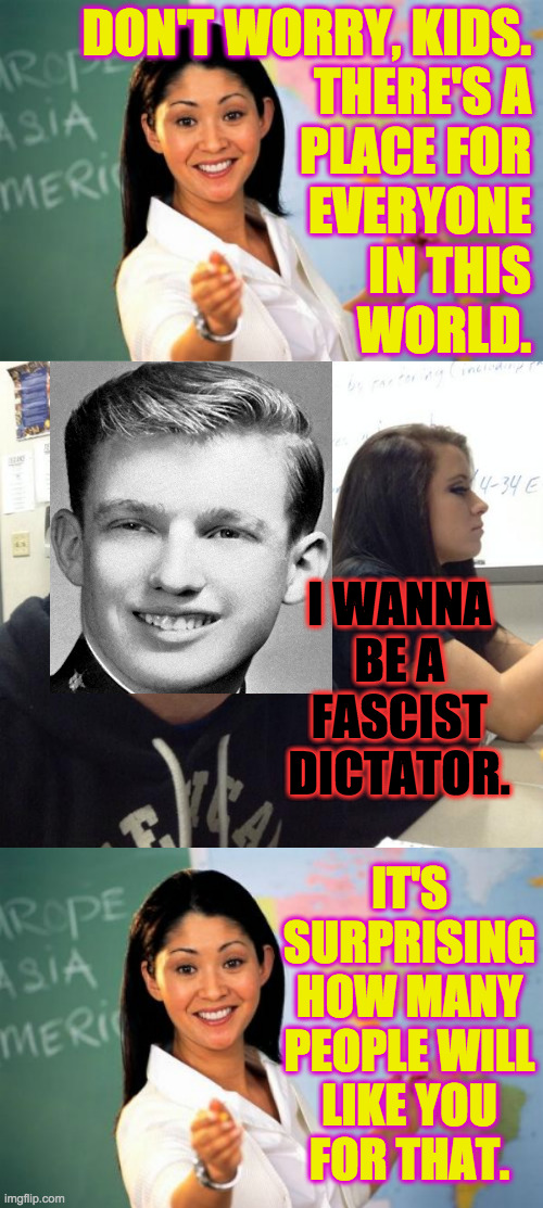 L. | DON'T WORRY, KIDS.
THERE'S A
PLACE FOR
EVERYONE
IN THIS
WORLD. I WANNA
BE A
FASCIST
DICTATOR. IT'S
SURPRISING
HOW MANY
PEOPLE WILL
LIKE YOU
FOR THAT. | image tagged in memes,unhelpful high school teacher,hold fart,young trump,fascism | made w/ Imgflip meme maker