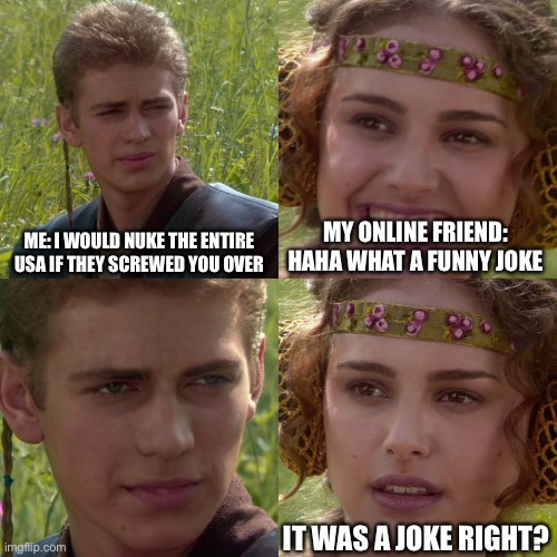 Anakin Padme 4 Panel | ME: I WOULD NUKE THE ENTIRE USA IF THEY SCREWED YOU OVER; MY ONLINE FRIEND: HAHA WHAT A FUNNY JOKE; IT WAS A JOKE RIGHT? | image tagged in anakin padme 4 panel | made w/ Imgflip meme maker
