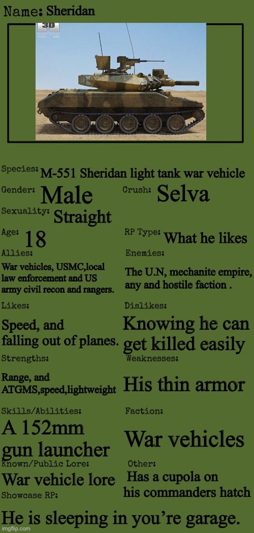 New OC showcase for RP stream | Sheridan; M-551 Sheridan light tank war vehicle; Selva; Male; Straight; 18; What he likes; War vehicles, USMC,local law enforcement and US army civil recon and rangers. The U.N, mechanite empire, any and hostile faction . Knowing he can get killed easily; Speed, and falling out of planes. His thin armor; Range, and ATGMS,speed,lightweight; A 152mm gun launcher; War vehicles; War vehicle lore; Has a cupola on his commanders hatch; He is sleeping in you’re garage. | image tagged in new oc showcase for rp stream | made w/ Imgflip meme maker