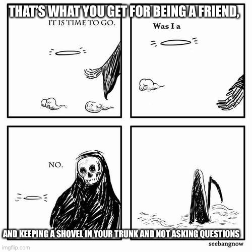 Thanks for being a friend | THAT’S WHAT YOU GET FOR BEING A FRIEND, AND KEEPING A SHOVEL IN YOUR TRUNK AND NOT ASKING QUESTIONS | image tagged in it is time to go | made w/ Imgflip meme maker