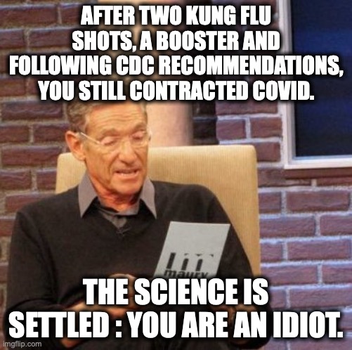 Because of mental illness, liberals are incapable of believing they have been lied to, and will fight to protect the delusion. | AFTER TWO KUNG FLU SHOTS, A BOOSTER AND FOLLOWING CDC RECOMMENDATIONS, YOU STILL CONTRACTED COVID. THE SCIENCE IS SETTLED : YOU ARE AN IDIOT. | image tagged in kung flu,covid,lies,liberals,2022,idiots | made w/ Imgflip meme maker