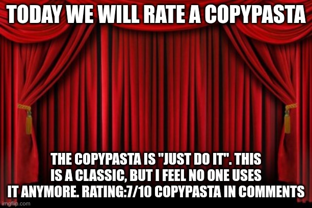 Copypasta Rating |  TODAY WE WILL RATE A COPYPASTA; THE COPYPASTA IS "JUST DO IT". THIS IS A CLASSIC, BUT I FEEL NO ONE USES IT ANYMORE. RATING:7/10 COPYPASTA IN COMMENTS | image tagged in stage curtains,copy | made w/ Imgflip meme maker