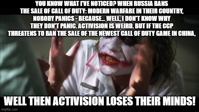 And everybody loses their minds | YOU KNOW WHAT I'VE NOTICED? WHEN RUSSIA BANS THE SALE OF CALL OF DUTY: MODERN WARFARE IN THEIR COUNTRY, NOBODY PANICS - BECAUSE... WELL, I DON'T KNOW WHY THEY DON'T PANIC. ACTIVISION IS WEIRD. BUT IF THE CCP THREATENS TO BAN THE SALE OF THE NEWEST CALL OF DUTY GAME IN CHINA, WELL THEN ACTIVISION LOSES THEIR MINDS! | image tagged in memes,and everybody loses their minds,call of duty,cod,activision | made w/ Imgflip meme maker
