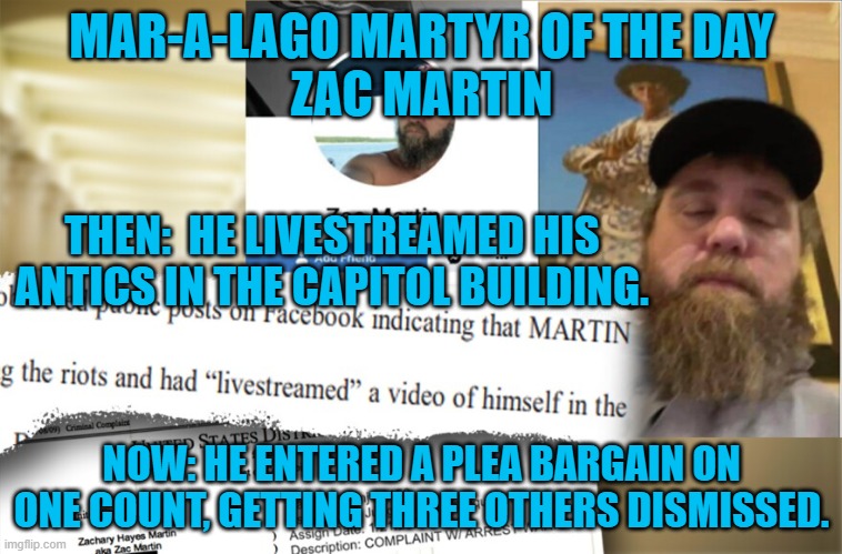 The FBI said multiple people ratted him out.  Not all who "Like,"ed him, liked him. | MAR-A-LAGO MARTYR OF THE DAY
ZAC MARTIN; THEN:  HE LIVESTREAMED HIS ANTICS IN THE CAPITOL BUILDING. NOW: HE ENTERED A PLEA BARGAIN ON ONE COUNT, GETTING THREE OTHERS DISMISSED. | image tagged in politics | made w/ Imgflip meme maker