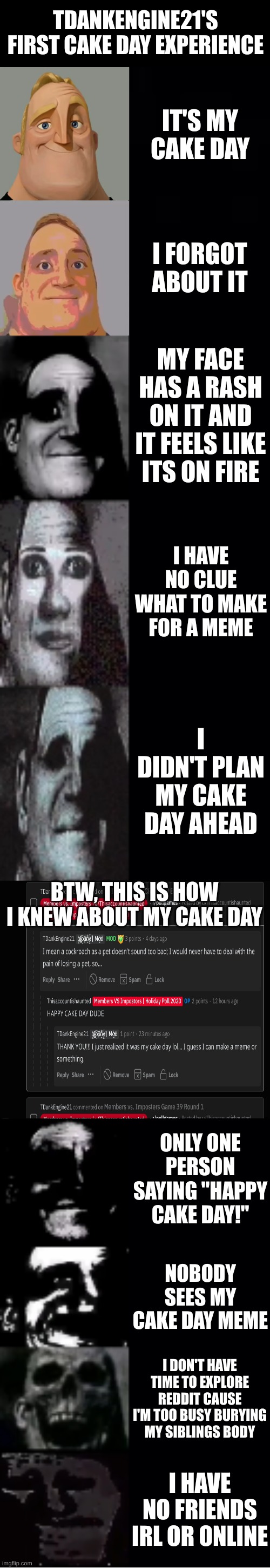 This is for Reddit if it wasn't obvious | TDANKENGINE21'S FIRST CAKE DAY EXPERIENCE; IT'S MY CAKE DAY; I FORGOT ABOUT IT; MY FACE HAS A RASH ON IT AND IT FEELS LIKE ITS ON FIRE; I HAVE NO CLUE WHAT TO MAKE FOR A MEME; I DIDN'T PLAN MY CAKE DAY AHEAD; BTW, THIS IS HOW I KNEW ABOUT MY CAKE DAY; ONLY ONE PERSON SAYING "HAPPY CAKE DAY!"; NOBODY SEES MY CAKE DAY MEME; I DON'T HAVE TIME TO EXPLORE REDDIT CAUSE I'M TOO BUSY BURYING MY SIBLINGS BODY; I HAVE NO FRIENDS IRL OR ONLINE | image tagged in mr incredible becoming uncanny | made w/ Imgflip meme maker